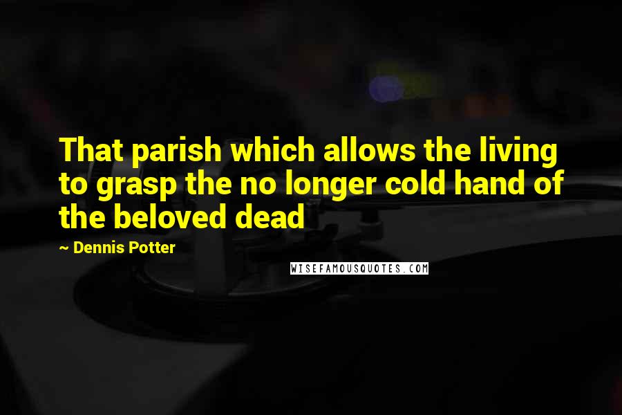 Dennis Potter Quotes: That parish which allows the living to grasp the no longer cold hand of the beloved dead