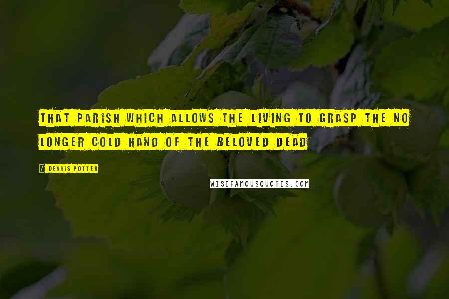 Dennis Potter Quotes: That parish which allows the living to grasp the no longer cold hand of the beloved dead