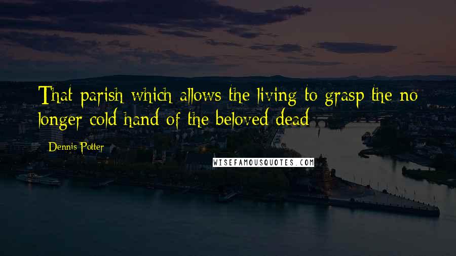 Dennis Potter Quotes: That parish which allows the living to grasp the no longer cold hand of the beloved dead