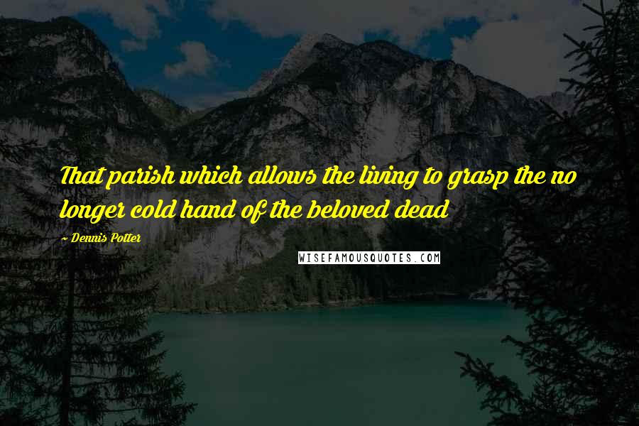 Dennis Potter Quotes: That parish which allows the living to grasp the no longer cold hand of the beloved dead