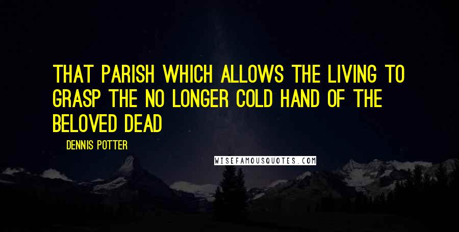 Dennis Potter Quotes: That parish which allows the living to grasp the no longer cold hand of the beloved dead