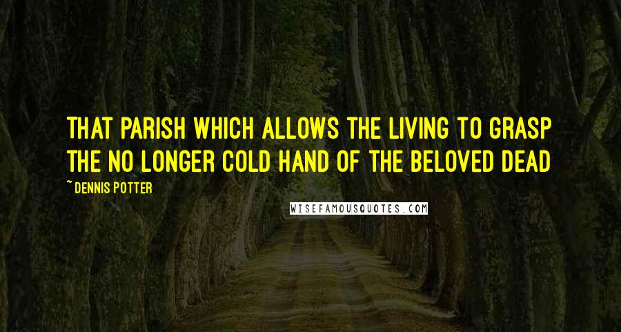 Dennis Potter Quotes: That parish which allows the living to grasp the no longer cold hand of the beloved dead