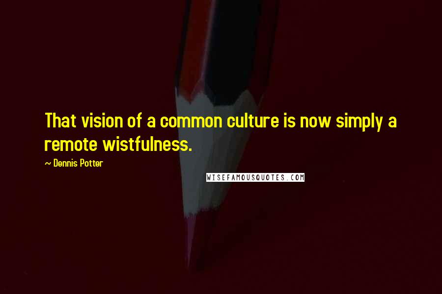 Dennis Potter Quotes: That vision of a common culture is now simply a remote wistfulness.