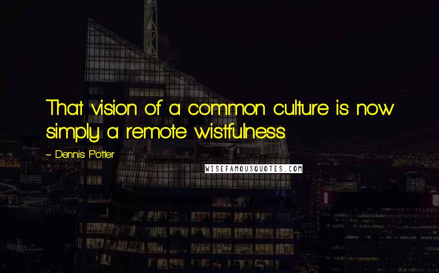 Dennis Potter Quotes: That vision of a common culture is now simply a remote wistfulness.