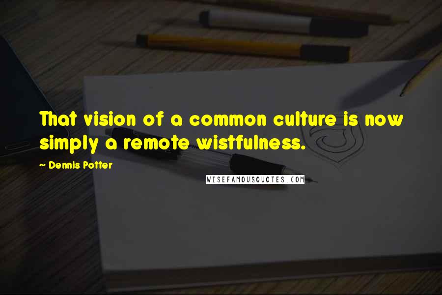 Dennis Potter Quotes: That vision of a common culture is now simply a remote wistfulness.