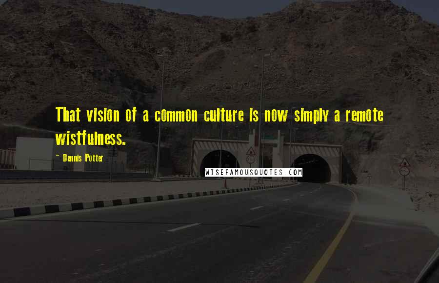 Dennis Potter Quotes: That vision of a common culture is now simply a remote wistfulness.