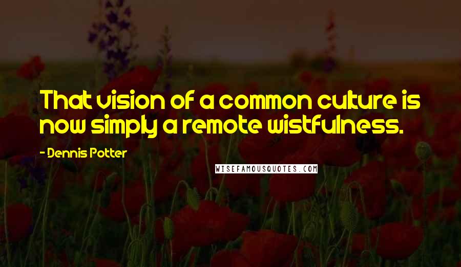 Dennis Potter Quotes: That vision of a common culture is now simply a remote wistfulness.
