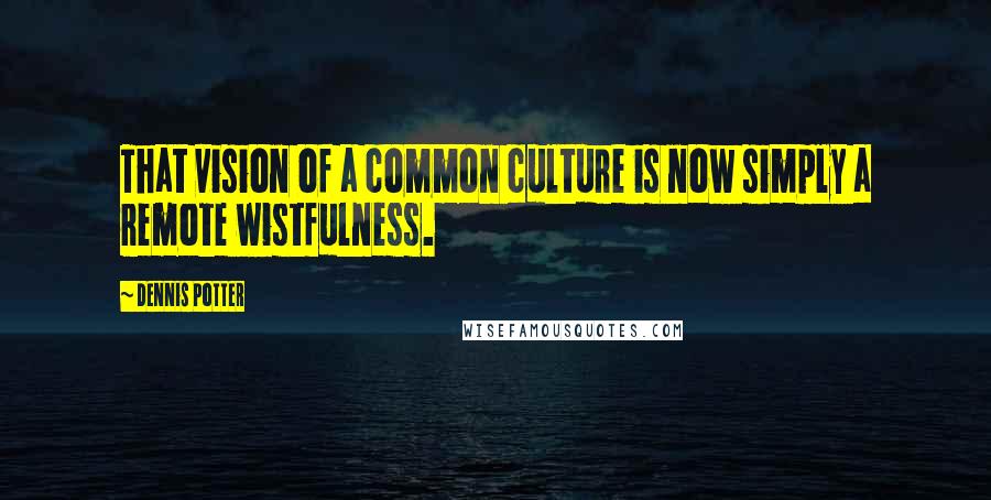 Dennis Potter Quotes: That vision of a common culture is now simply a remote wistfulness.