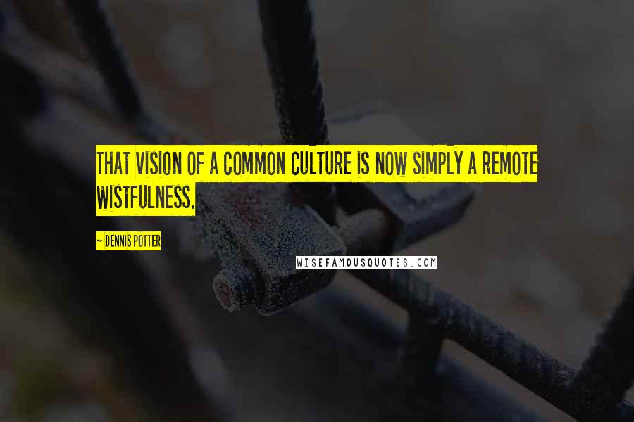 Dennis Potter Quotes: That vision of a common culture is now simply a remote wistfulness.