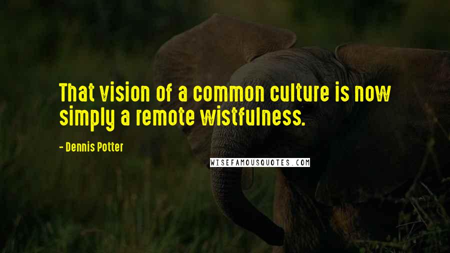 Dennis Potter Quotes: That vision of a common culture is now simply a remote wistfulness.