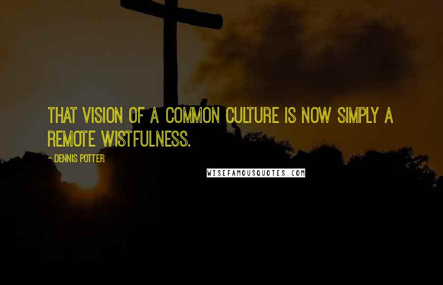Dennis Potter Quotes: That vision of a common culture is now simply a remote wistfulness.