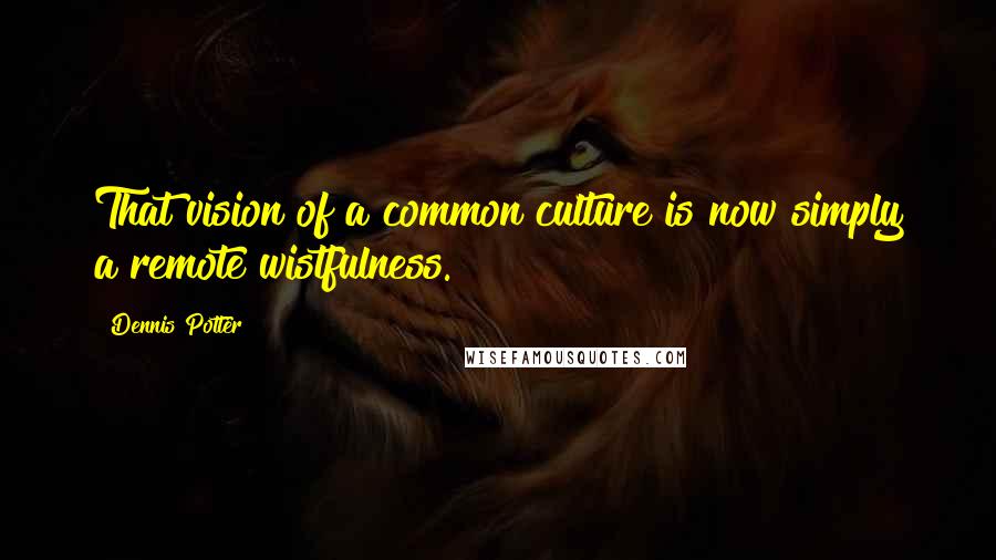 Dennis Potter Quotes: That vision of a common culture is now simply a remote wistfulness.