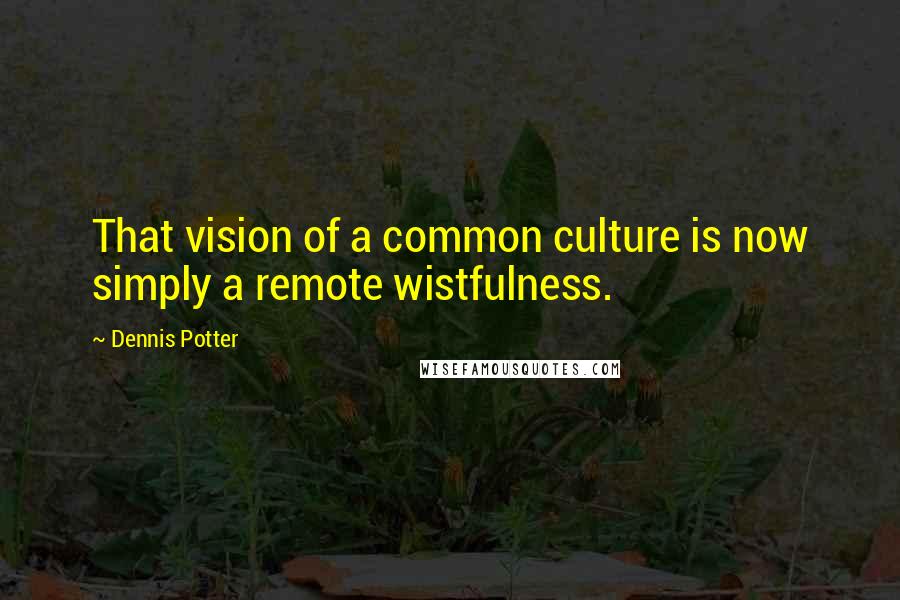 Dennis Potter Quotes: That vision of a common culture is now simply a remote wistfulness.