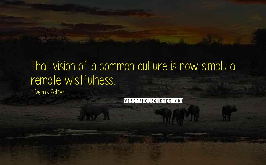 Dennis Potter Quotes: That vision of a common culture is now simply a remote wistfulness.
