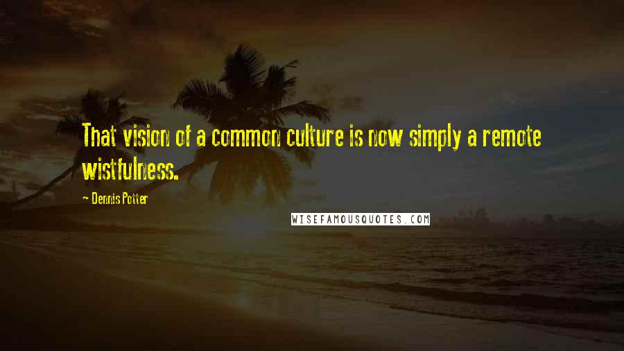 Dennis Potter Quotes: That vision of a common culture is now simply a remote wistfulness.