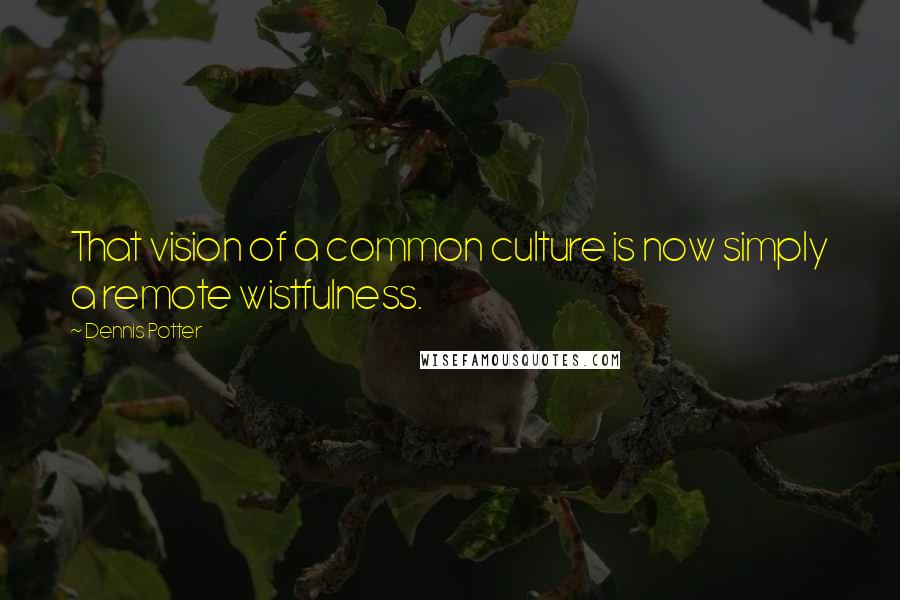 Dennis Potter Quotes: That vision of a common culture is now simply a remote wistfulness.