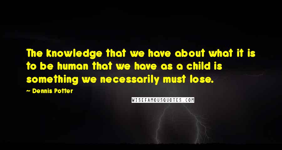 Dennis Potter Quotes: The knowledge that we have about what it is to be human that we have as a child is something we necessarily must lose.