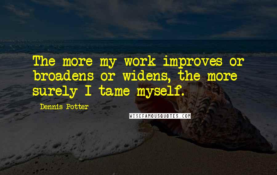 Dennis Potter Quotes: The more my work improves or broadens or widens, the more surely I tame myself.