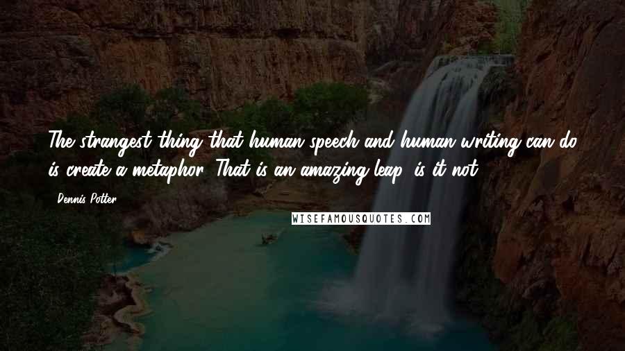 Dennis Potter Quotes: The strangest thing that human speech and human writing can do is create a metaphor. That is an amazing leap, is it not?