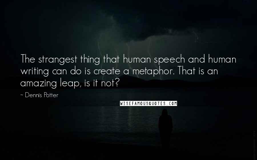 Dennis Potter Quotes: The strangest thing that human speech and human writing can do is create a metaphor. That is an amazing leap, is it not?