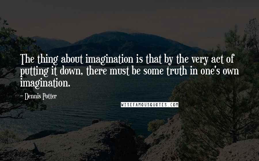 Dennis Potter Quotes: The thing about imagination is that by the very act of putting it down, there must be some truth in one's own imagination.