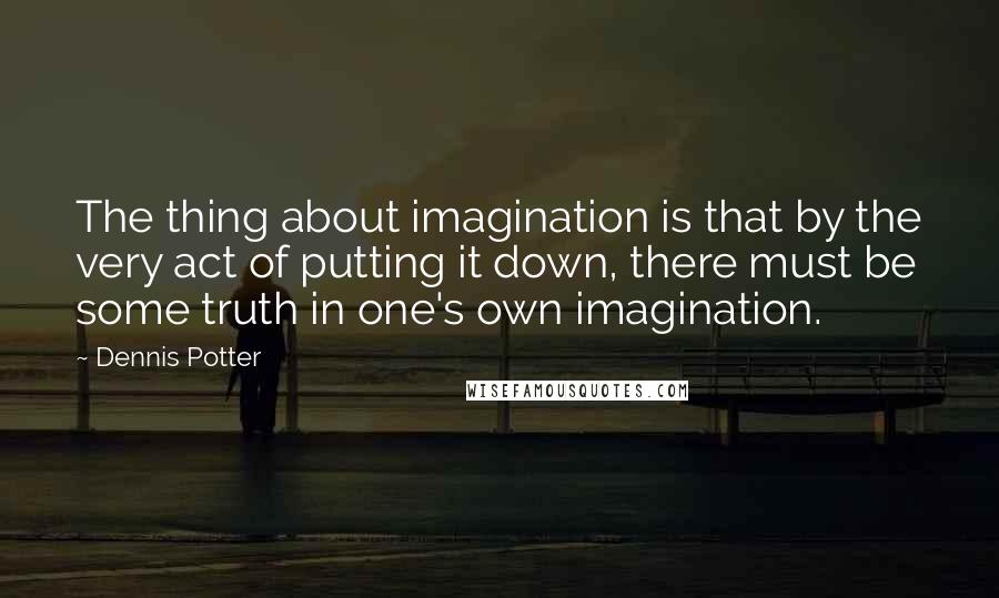 Dennis Potter Quotes: The thing about imagination is that by the very act of putting it down, there must be some truth in one's own imagination.