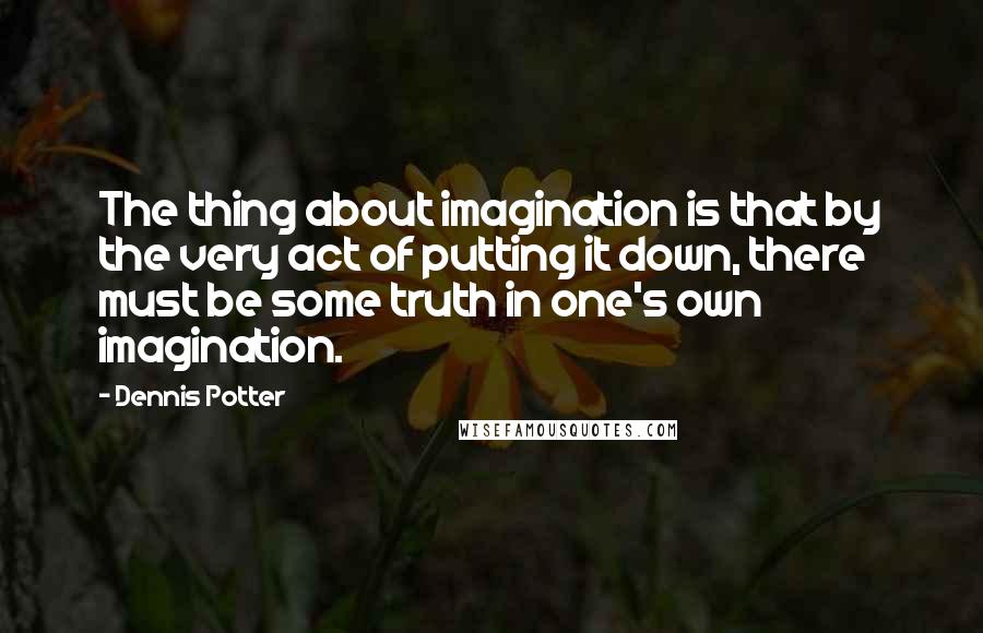 Dennis Potter Quotes: The thing about imagination is that by the very act of putting it down, there must be some truth in one's own imagination.