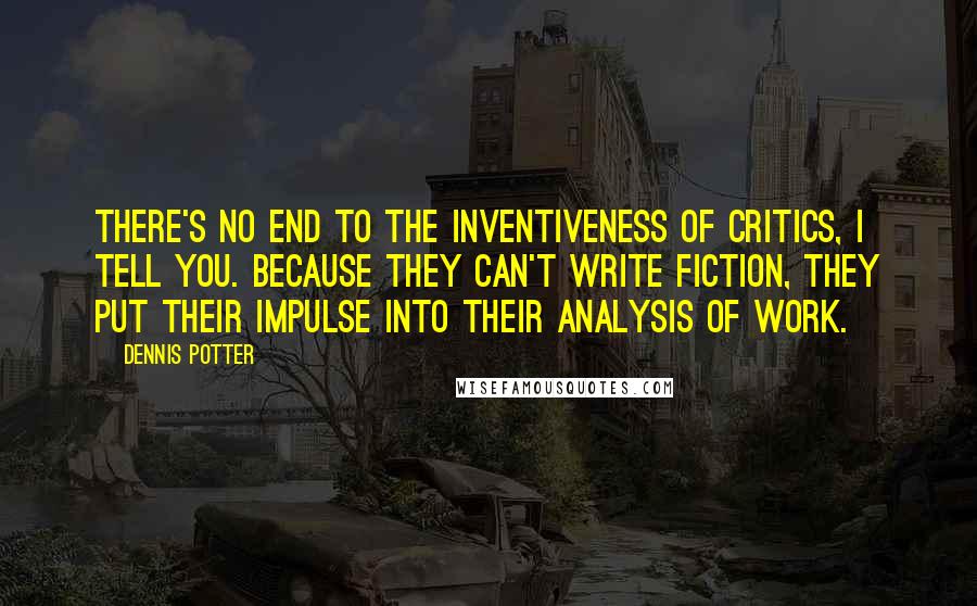 Dennis Potter Quotes: There's no end to the inventiveness of critics, I tell you. Because they can't write fiction, they put their impulse into their analysis of work.