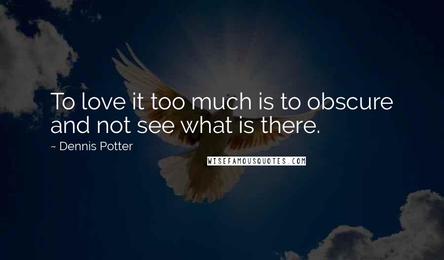 Dennis Potter Quotes: To love it too much is to obscure and not see what is there.