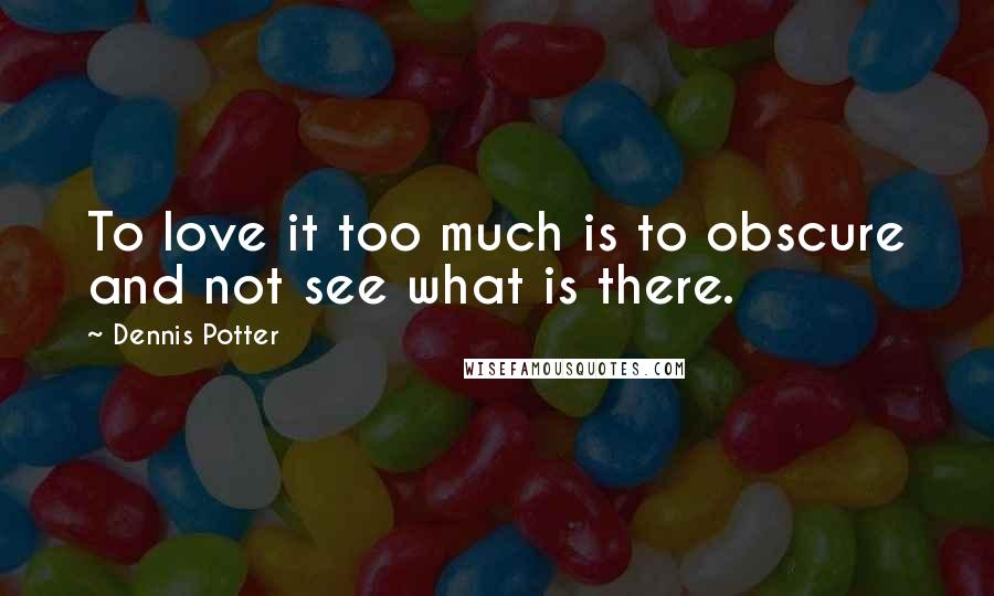 Dennis Potter Quotes: To love it too much is to obscure and not see what is there.