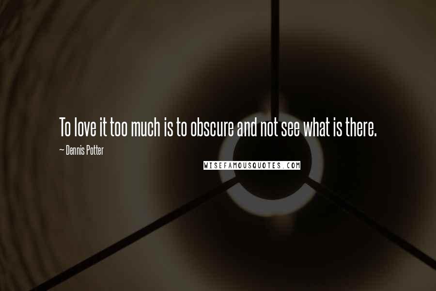 Dennis Potter Quotes: To love it too much is to obscure and not see what is there.