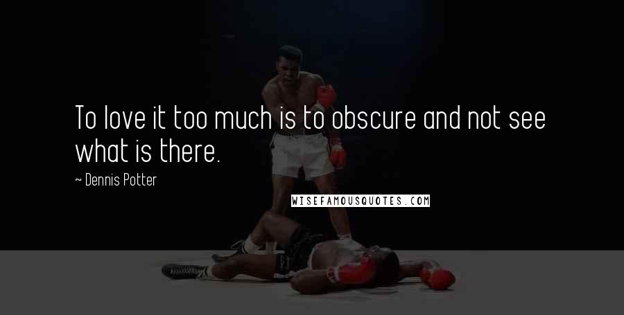 Dennis Potter Quotes: To love it too much is to obscure and not see what is there.