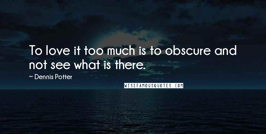 Dennis Potter Quotes: To love it too much is to obscure and not see what is there.