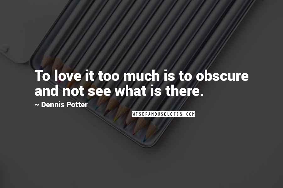 Dennis Potter Quotes: To love it too much is to obscure and not see what is there.