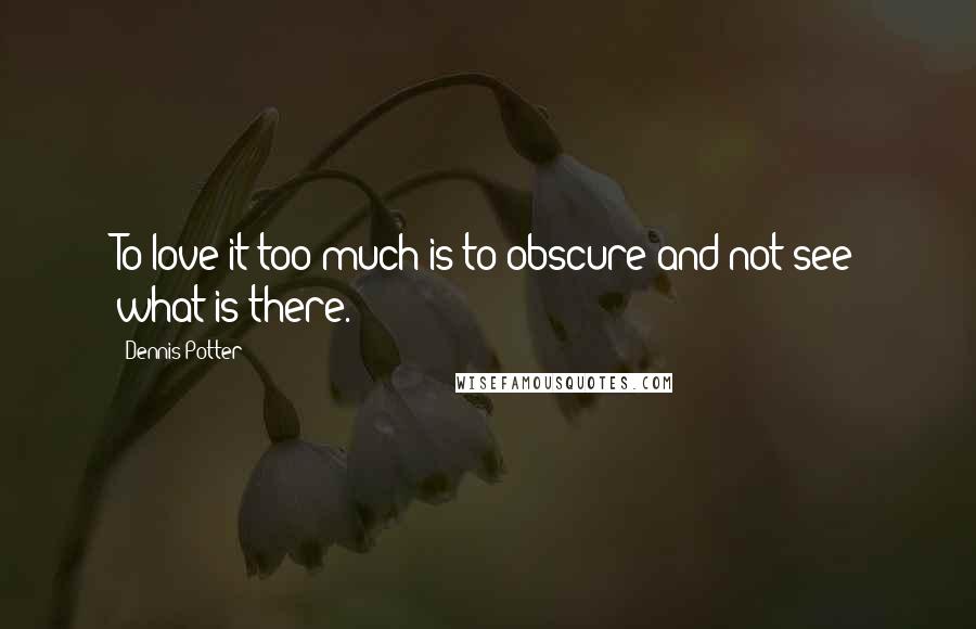 Dennis Potter Quotes: To love it too much is to obscure and not see what is there.