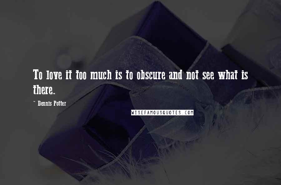 Dennis Potter Quotes: To love it too much is to obscure and not see what is there.