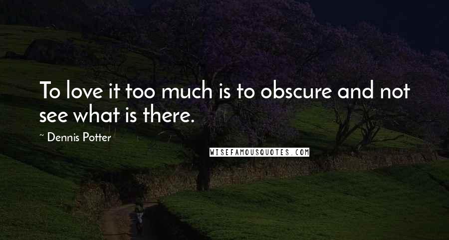 Dennis Potter Quotes: To love it too much is to obscure and not see what is there.