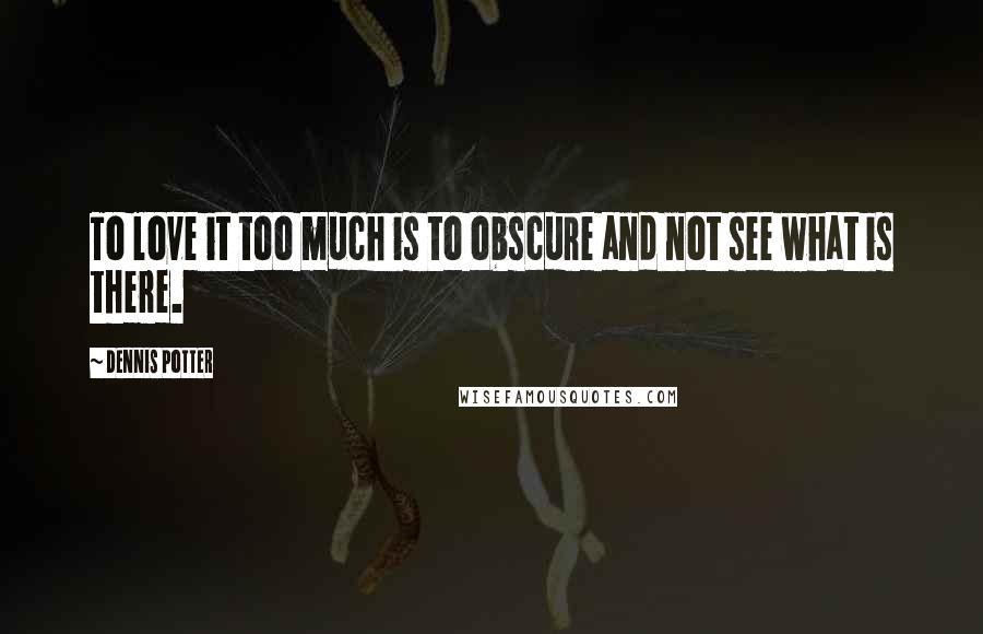 Dennis Potter Quotes: To love it too much is to obscure and not see what is there.