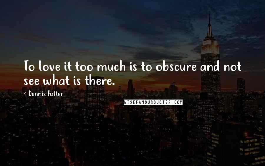 Dennis Potter Quotes: To love it too much is to obscure and not see what is there.