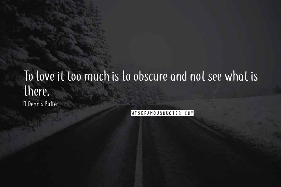 Dennis Potter Quotes: To love it too much is to obscure and not see what is there.