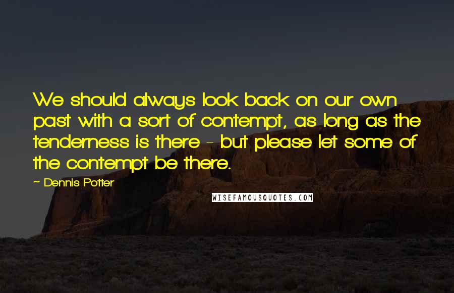 Dennis Potter Quotes: We should always look back on our own past with a sort of contempt, as long as the tenderness is there - but please let some of the contempt be there.