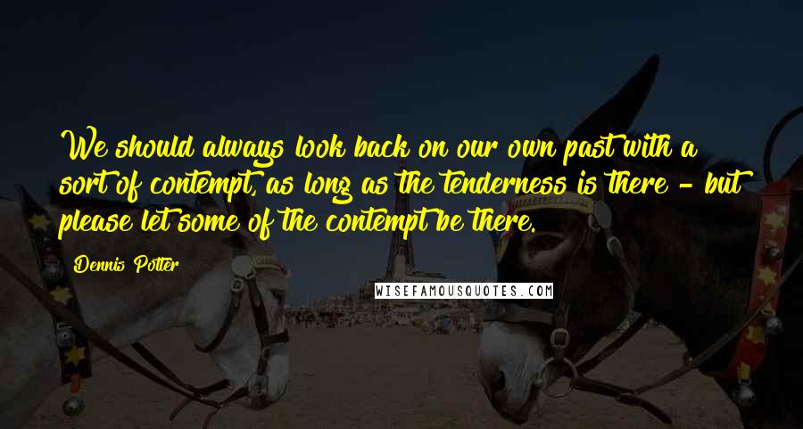 Dennis Potter Quotes: We should always look back on our own past with a sort of contempt, as long as the tenderness is there - but please let some of the contempt be there.