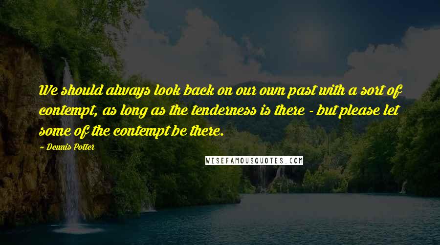 Dennis Potter Quotes: We should always look back on our own past with a sort of contempt, as long as the tenderness is there - but please let some of the contempt be there.