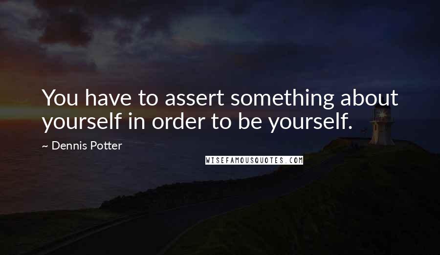 Dennis Potter Quotes: You have to assert something about yourself in order to be yourself.