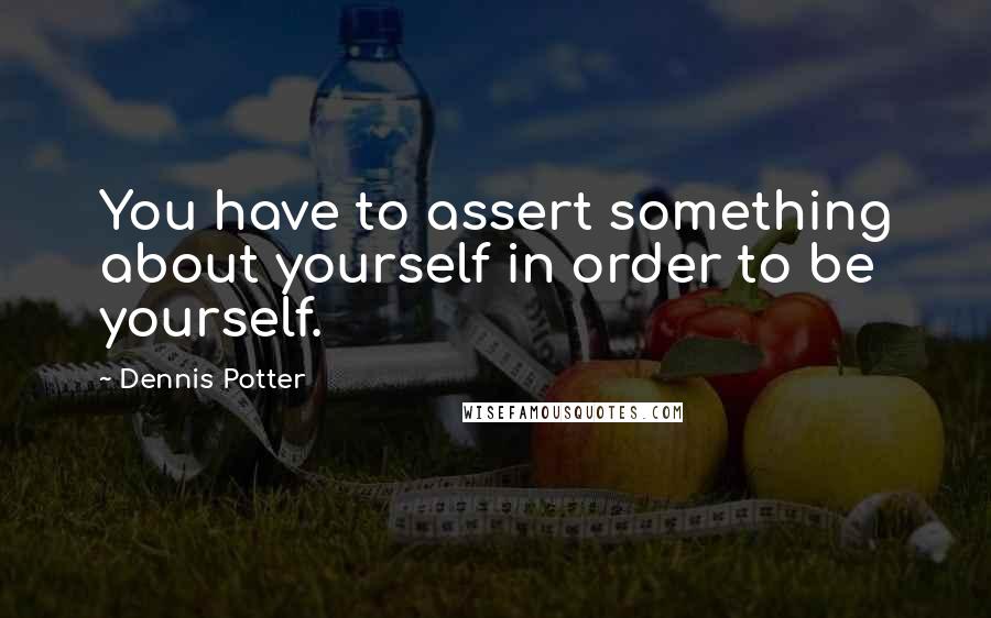 Dennis Potter Quotes: You have to assert something about yourself in order to be yourself.