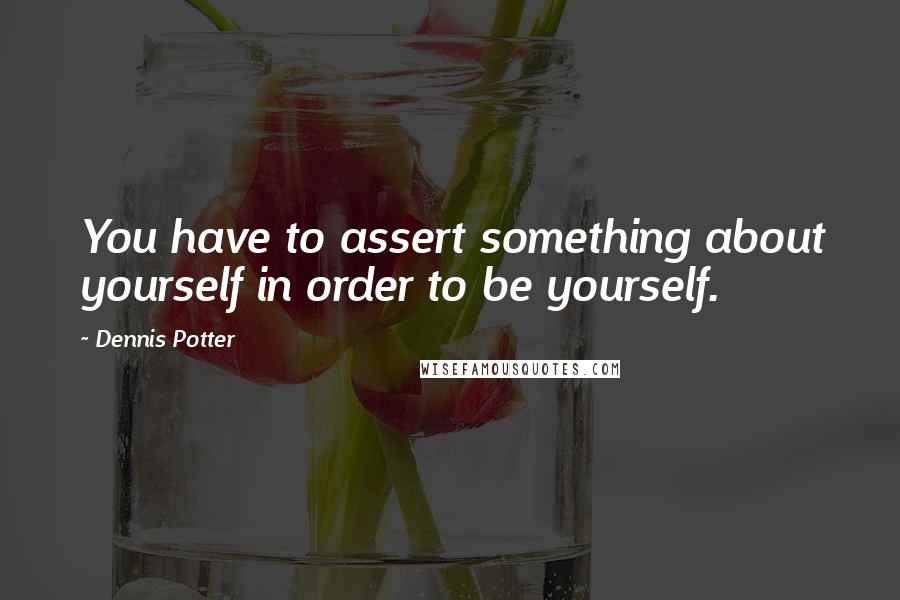 Dennis Potter Quotes: You have to assert something about yourself in order to be yourself.