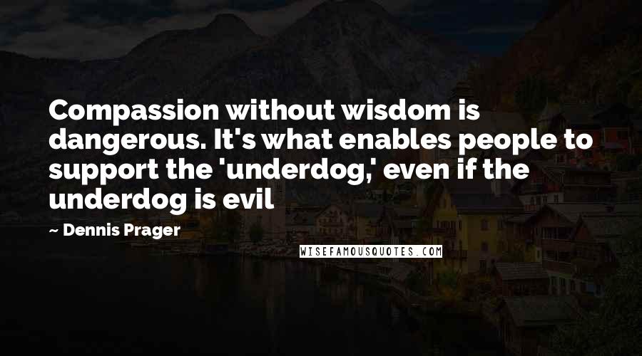 Dennis Prager Quotes: Compassion without wisdom is dangerous. It's what enables people to support the 'underdog,' even if the underdog is evil