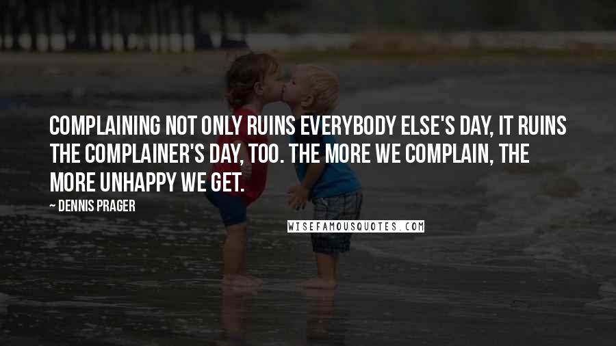 Dennis Prager Quotes: Complaining not only ruins everybody else's day, it ruins the complainer's day, too. The more we complain, the more unhappy we get.