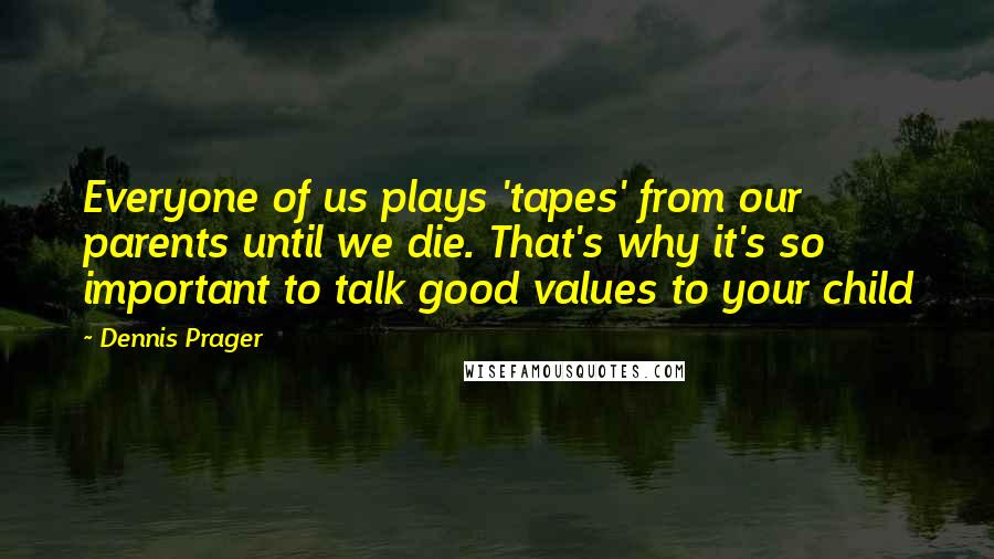 Dennis Prager Quotes: Everyone of us plays 'tapes' from our parents until we die. That's why it's so important to talk good values to your child