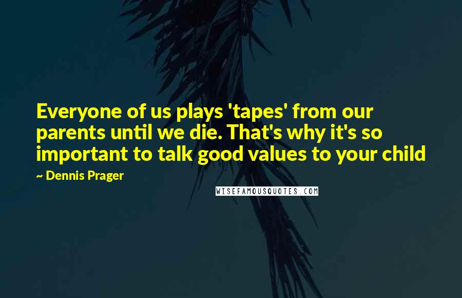 Dennis Prager Quotes: Everyone of us plays 'tapes' from our parents until we die. That's why it's so important to talk good values to your child